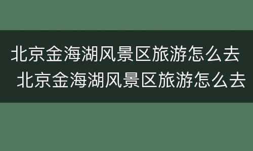 北京金海湖风景区旅游怎么去 北京金海湖风景区旅游怎么去