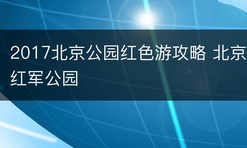 2017北京公园红色游攻略 北京红军公园