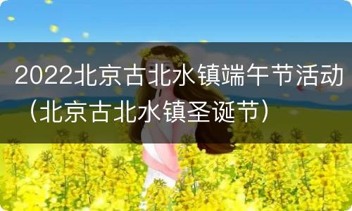2022北京古北水镇端午节活动（北京古北水镇圣诞节）