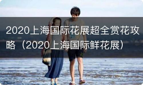2020上海国际花展超全赏花攻略（2020上海国际鲜花展）