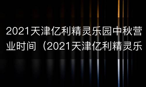 2021天津亿利精灵乐园中秋营业时间（2021天津亿利精灵乐园中秋营业时间是几点）