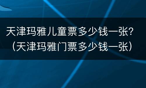 天津玛雅儿童票多少钱一张？（天津玛雅门票多少钱一张）