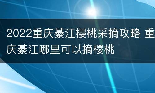 2022重庆綦江樱桃采摘攻略 重庆綦江哪里可以摘樱桃