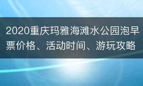 2020重庆玛雅海滩水公园泡早票价格、活动时间、游玩攻略