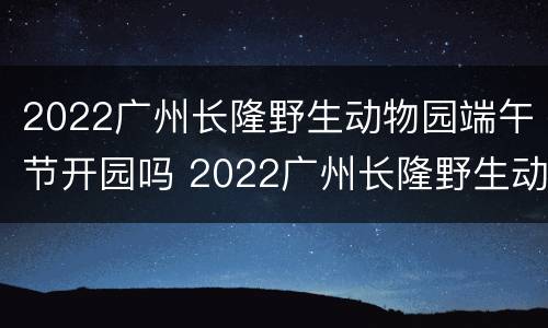 2022广州长隆野生动物园端午节开园吗 2022广州长隆野生动物园端午节开园吗
