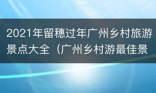 2021年留穗过年广州乡村旅游景点大全（广州乡村游最佳景点）