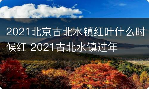 2021北京古北水镇红叶什么时候红 2021古北水镇过年