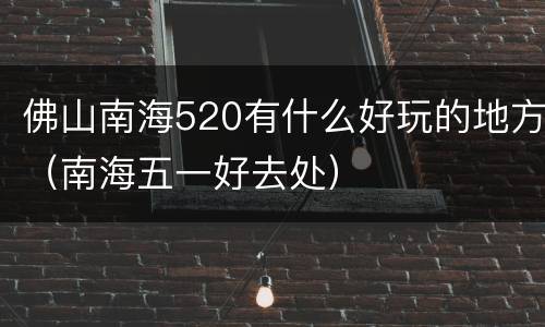 佛山南海520有什么好玩的地方（南海五一好去处）