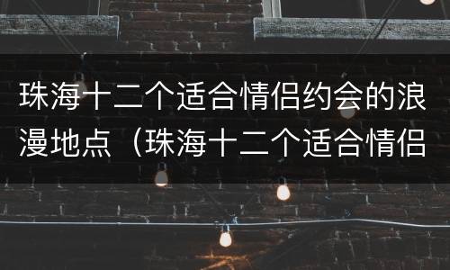 珠海十二个适合情侣约会的浪漫地点（珠海十二个适合情侣约会的浪漫地点在哪里）