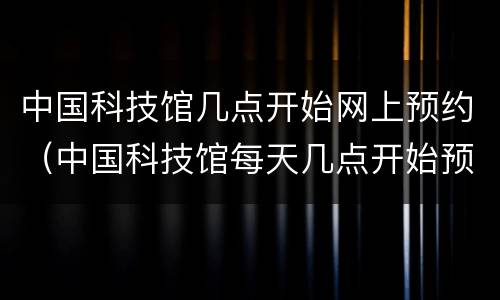 中国科技馆几点开始网上预约（中国科技馆每天几点开始预约）