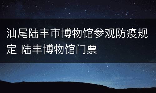 汕尾陆丰市博物馆参观防疫规定 陆丰博物馆门票