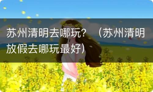 苏州清明去哪玩？（苏州清明放假去哪玩最好）