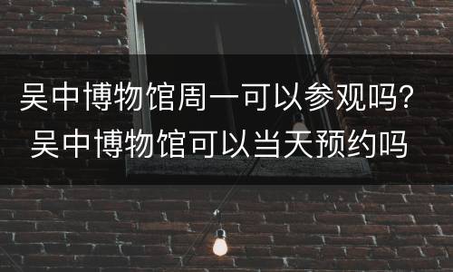 吴中博物馆周一可以参观吗？ 吴中博物馆可以当天预约吗