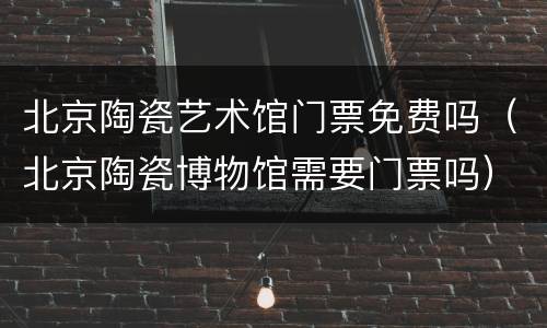 北京陶瓷艺术馆门票免费吗（北京陶瓷博物馆需要门票吗）