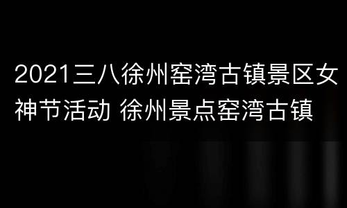 2021三八徐州窑湾古镇景区女神节活动 徐州景点窑湾古镇