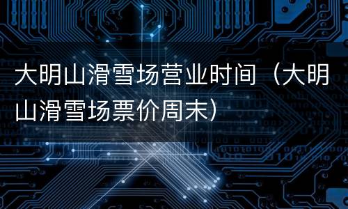 大明山滑雪场营业时间（大明山滑雪场票价周末）