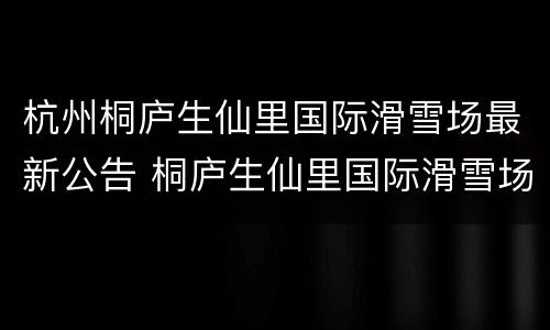 杭州桐庐生仙里国际滑雪场最新公告 桐庐生仙里国际滑雪场怎么样