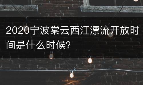 2020宁波棠云西江漂流开放时间是什么时候？