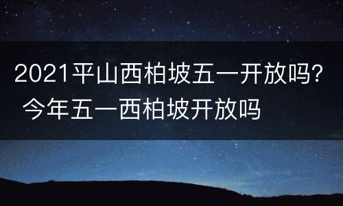 2021平山西柏坡五一开放吗？ 今年五一西柏坡开放吗