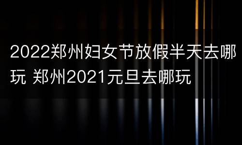 2022郑州妇女节放假半天去哪玩 郑州2021元旦去哪玩