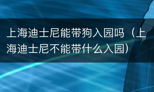 上海迪士尼能带狗入园吗（上海迪士尼不能带什么入园）