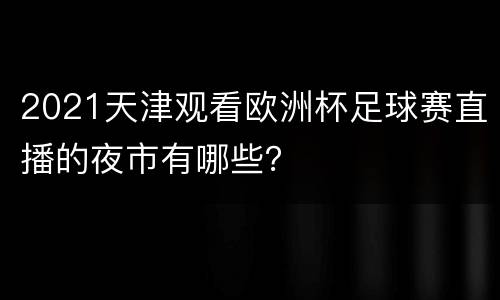 2021天津观看欧洲杯足球赛直播的夜市有哪些？