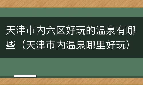 天津市内六区好玩的温泉有哪些（天津市内温泉哪里好玩）