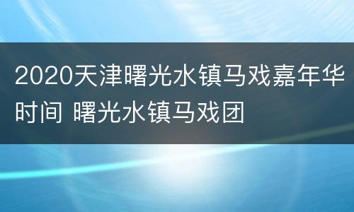 2020天津曙光水镇马戏嘉年华时间 曙光水镇马戏团