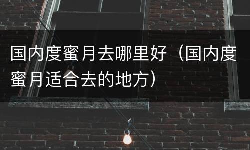 国内度蜜月去哪里好（国内度蜜月适合去的地方）