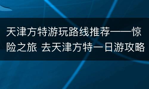 天津方特游玩路线推荐——惊险之旅 去天津方特一日游攻略