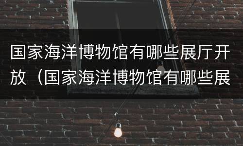 国家海洋博物馆有哪些展厅开放（国家海洋博物馆有哪些展厅开放的）
