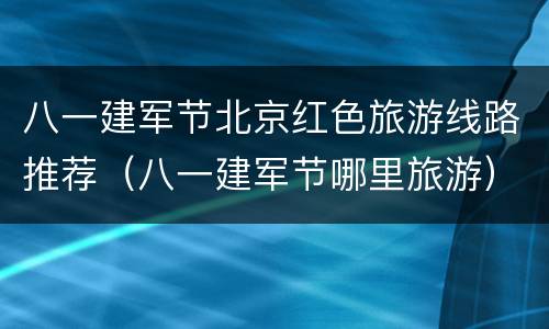 八一建军节北京红色旅游线路推荐（八一建军节哪里旅游）