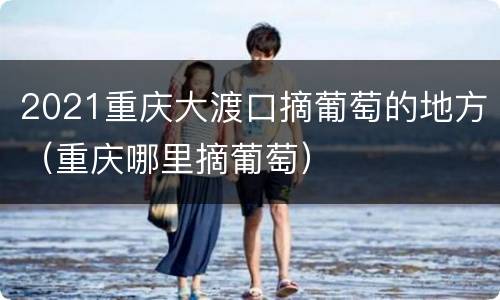 2021重庆大渡口摘葡萄的地方（重庆哪里摘葡萄）