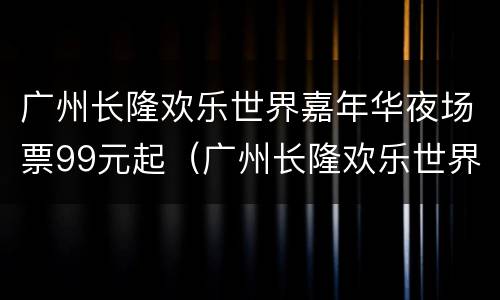 广州长隆欢乐世界嘉年华夜场票99元起（广州长隆欢乐世界夜场开放时间）