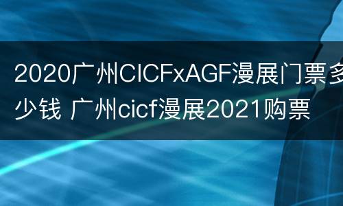 2020广州CICFxAGF漫展门票多少钱 广州cicf漫展2021购票