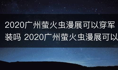 2020广州萤火虫漫展可以穿军装吗 2020广州萤火虫漫展可以穿军装吗图片
