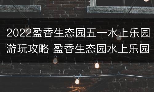 2022盈香生态园五一水上乐园游玩攻略 盈香生态园水上乐园多少钱