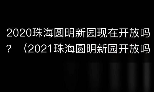 2020珠海圆明新园现在开放吗？（2021珠海圆明新园开放吗）