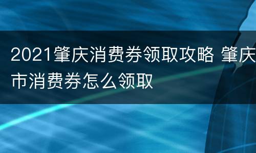 2021肇庆消费券领取攻略 肇庆市消费券怎么领取