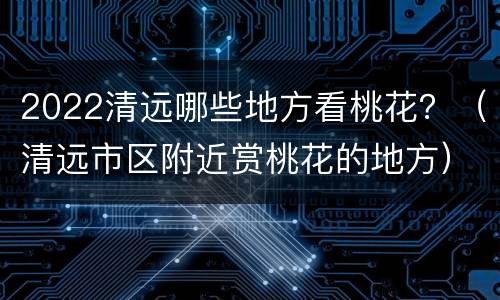 2022清远哪些地方看桃花？（清远市区附近赏桃花的地方）