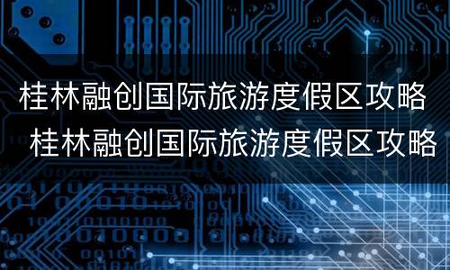 桂林融创国际旅游度假区攻略 桂林融创国际旅游度假区攻略出行