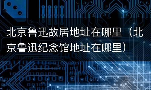 北京鲁迅故居地址在哪里（北京鲁迅纪念馆地址在哪里）
