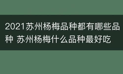 2021苏州杨梅品种都有哪些品种 苏州杨梅什么品种最好吃