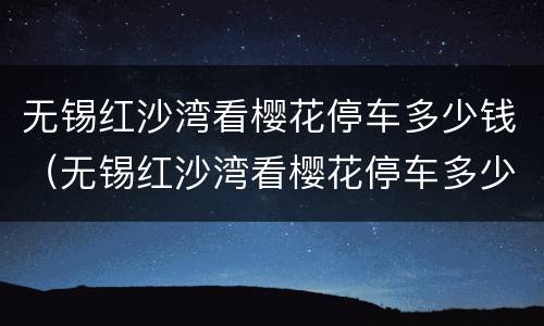 无锡红沙湾看樱花停车多少钱（无锡红沙湾看樱花停车多少钱一小时）