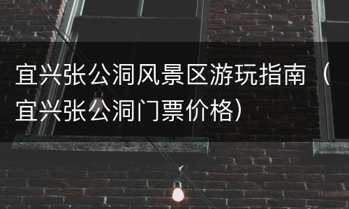 宜兴张公洞风景区游玩指南（宜兴张公洞门票价格）