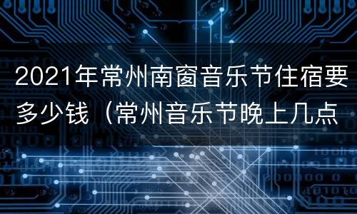 2021年常州南窗音乐节住宿要多少钱（常州音乐节晚上几点结束）