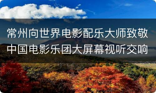 常州向世界电影配乐大师致敬中国电影乐团大屏幕视听交响新年音乐会