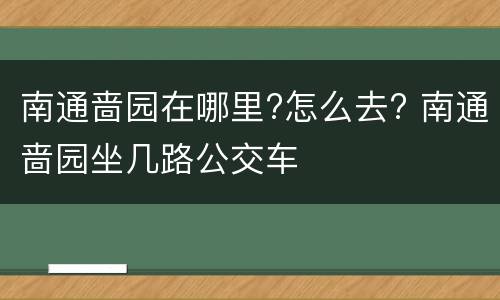 南通啬园在哪里?怎么去? 南通啬园坐几路公交车