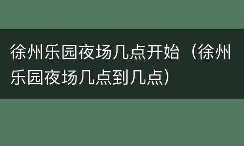 徐州乐园夜场几点开始（徐州乐园夜场几点到几点）