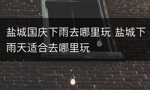 盐城国庆下雨去哪里玩 盐城下雨天适合去哪里玩